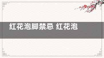 红花泡脚禁忌 红花泡脚的注意事项(红花泡脚禁忌对胎儿)